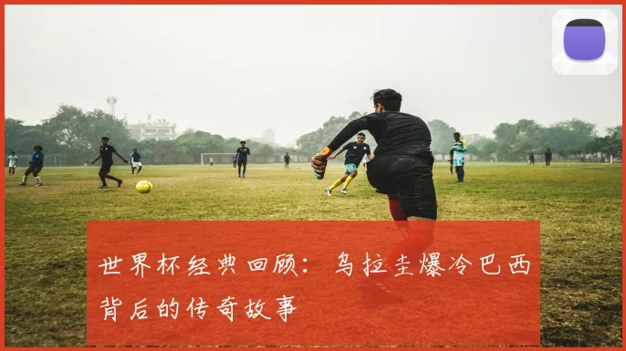 世界杯经典回顾：乌拉圭爆冷巴西背后的传奇故事