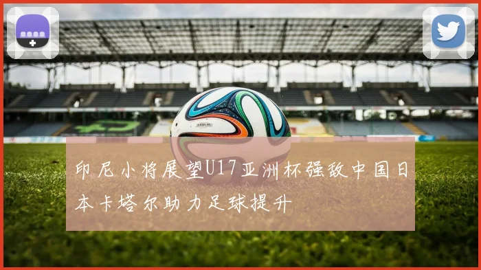 印尼小将展望U17亚洲杯强敌中国日本卡塔尔助力足球提升
