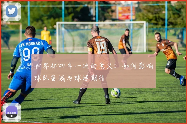 世界杯四年一次的意义:如何影响球队备战与球迷期待
