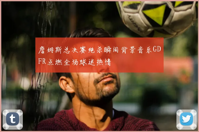 詹姆斯总决赛绝杀瞬间背景音乐GDFR点燃全场球迷热情