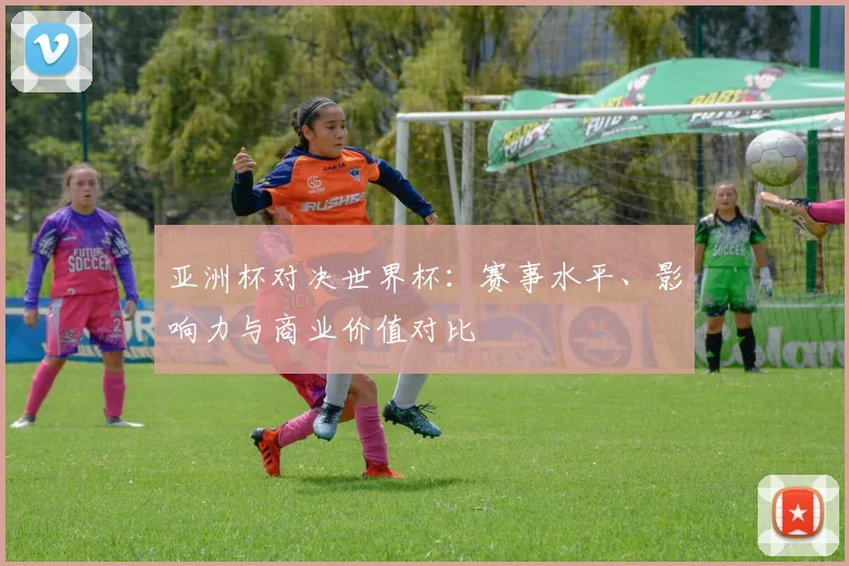 亚洲杯对决世界杯:赛事水平、影响力与商业价值对比