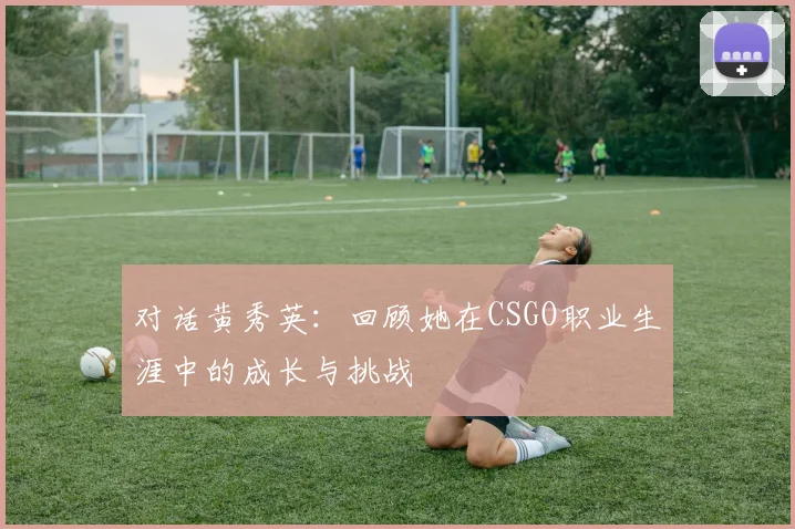 对话黄秀英：回顾她在CSGO职业生涯中的成长与挑战