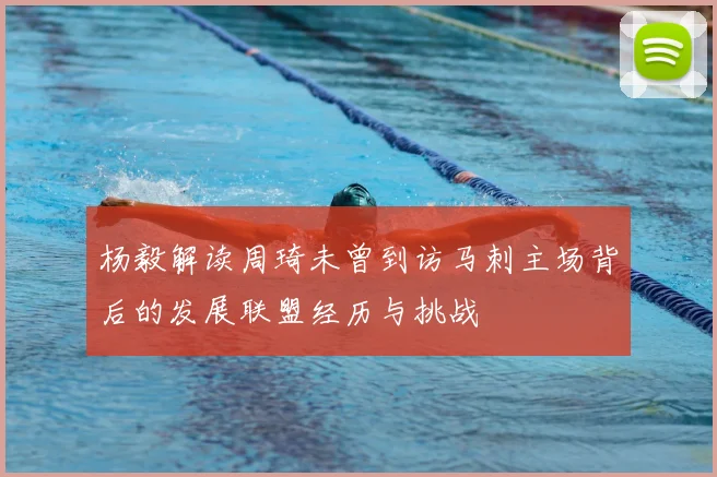 杨毅解读周琦未曾到访马刺主场背后的发展联盟经历与挑战