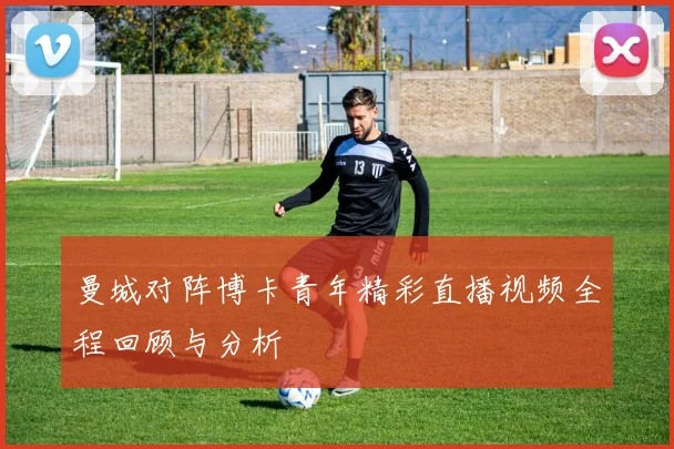 曼城对阵博卡青年精彩直播视频全程回顾与分析