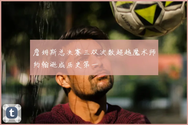 詹姆斯总决赛三双次数超越魔术师约翰逊成历史第一