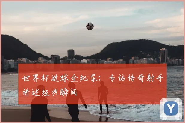 世界杯进球全纪录：专访传奇射手讲述经典瞬间
