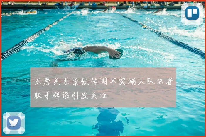 东詹关系紧张传闻不实湖人队记者联手辟谣引发关注