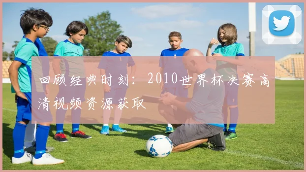 回顾经典时刻：2010世界杯决赛高清视频资源获取