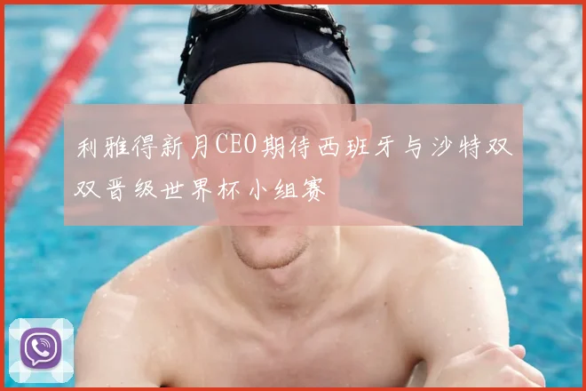 利雅得新月CEO期待西班牙与沙特双双晋级世界杯小组赛