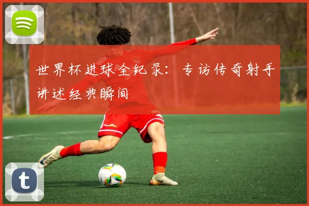 世界杯进球全纪录：专访传奇射手讲述经典瞬间