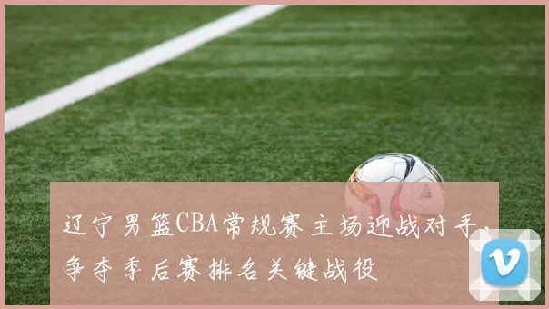 辽宁男篮CBA常规赛主场迎战对手，争夺季后赛排名关键战役