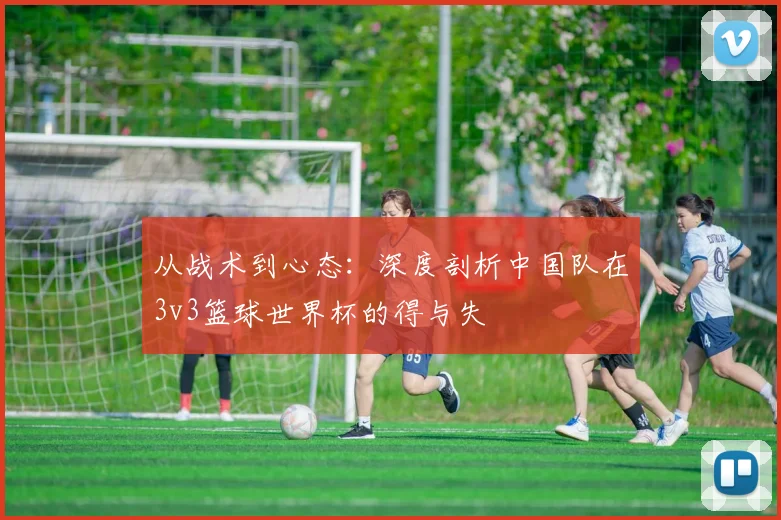 从战术到心态：深度剖析中国队在3v3篮球世界杯的得与失