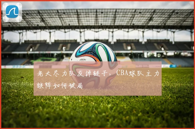 老大尽力队友掉链子，CBA球队主力缺阵如何破局