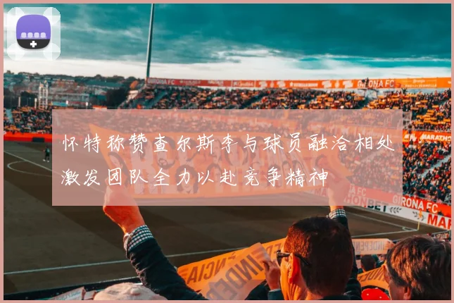 怀特称赞查尔斯李与球员融洽相处激发团队全力以赴竞争精神