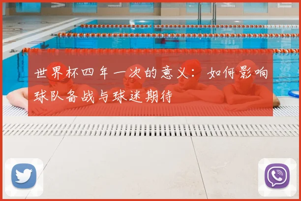 世界杯四年一次的意义：如何影响球队备战与球迷期待