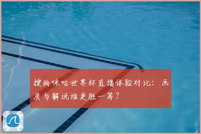 搜狗咪咕世界杯直播体验对比:画质与解说谁更胜一筹?