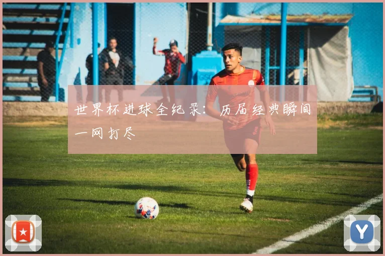 世界杯进球全纪录：历届经典瞬间一网打尽