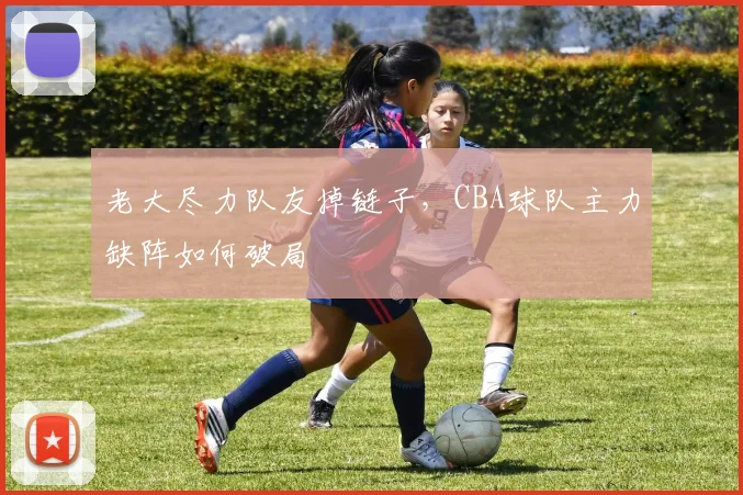 老大尽力队友掉链子，CBA球队主力缺阵如何破局