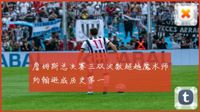 詹姆斯总决赛三双次数超越魔术师约翰逊成历史第一