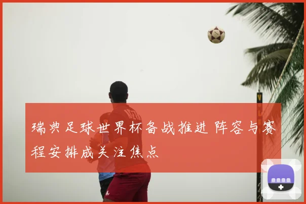 瑞典足球世界杯备战推进 阵容与赛程安排成关注焦点