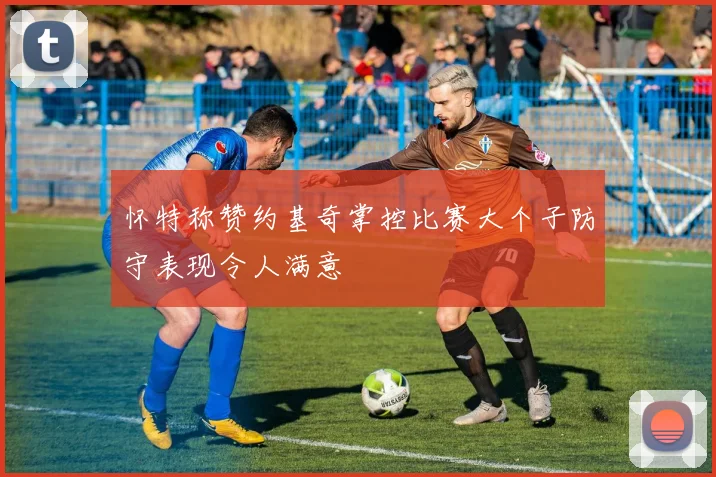 怀特称赞约基奇掌控比赛大个子防守表现令人满意