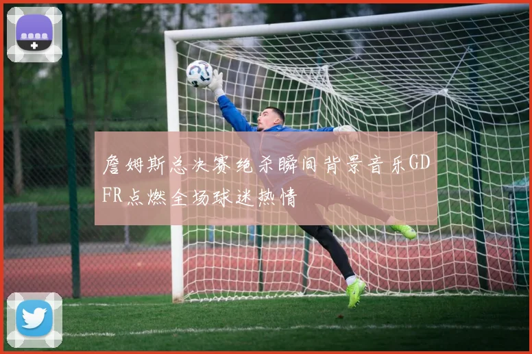 詹姆斯总决赛绝杀瞬间背景音乐GDFR点燃全场球迷热情