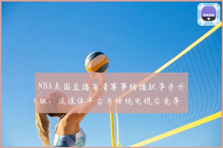 NBA美国直播高清赛事转播权争夺升级，流媒体平台与传统电视台竞争加剧