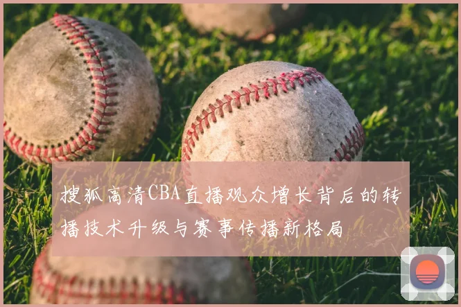 搜狐高清CBA直播观众增长背后的转播技术升级与赛事传播新格局
