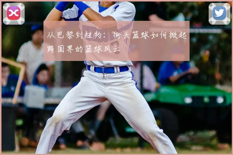 从巴黎到纽约：街头篮球如何掀起跨国界的篮球风云