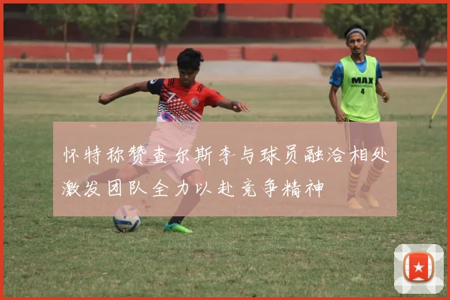怀特称赞查尔斯李与球员融洽相处激发团队全力以赴竞争精神