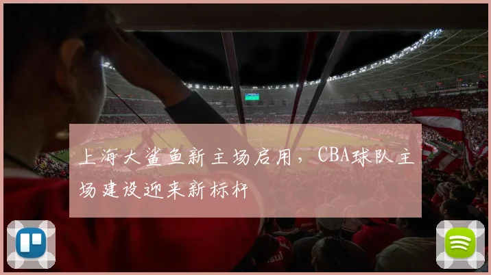 上海大鲨鱼新主场启用,CBA球队主场建设迎来新标杆