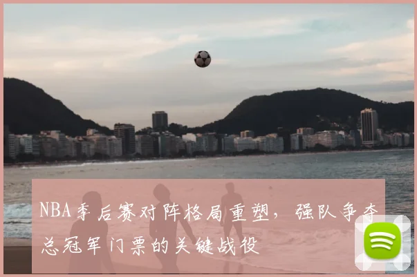 NBA季后赛对阵格局重塑，强队争夺总冠军门票的关键战役