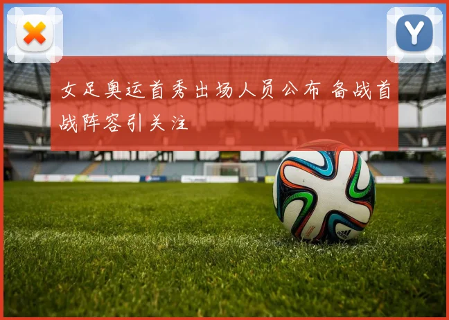 女足奥运首秀出场人员公布 备战首战阵容引关注