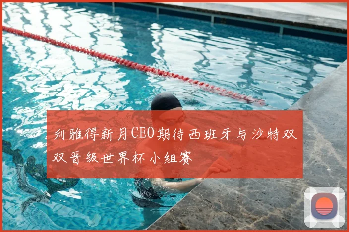 利雅得新月CEO期待西班牙与沙特双双晋级世界杯小组赛