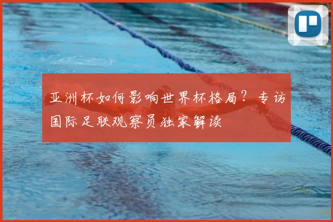 亚洲杯如何影响世界杯格局?专访国际足联观察员独家解读