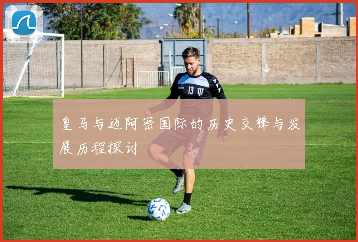 皇马与迈阿密国际的历史交锋与发展历程探讨