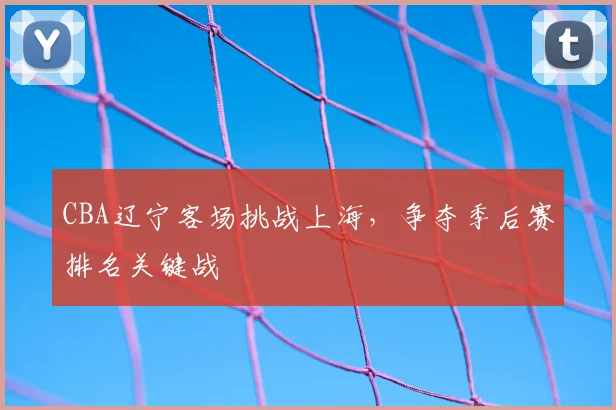 CBA辽宁客场挑战上海，争夺季后赛排名关键战