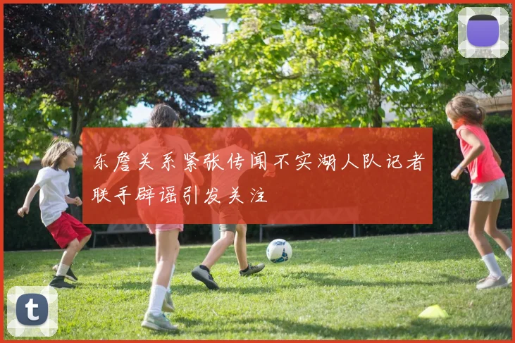 东詹关系紧张传闻不实湖人队记者联手辟谣引发关注