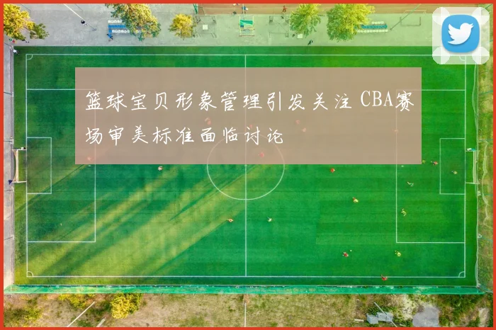 篮球宝贝形象管理引发关注 CBA赛场审美标准面临讨论