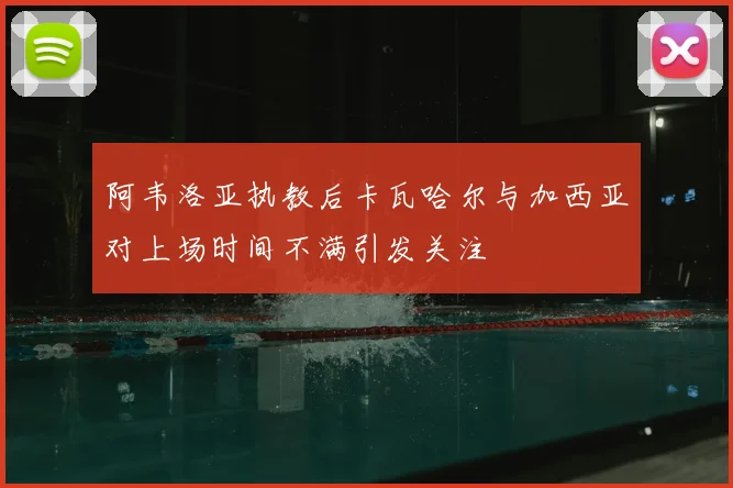 阿韦洛亚执教后卡瓦哈尔与加西亚对上场时间不满引发关注